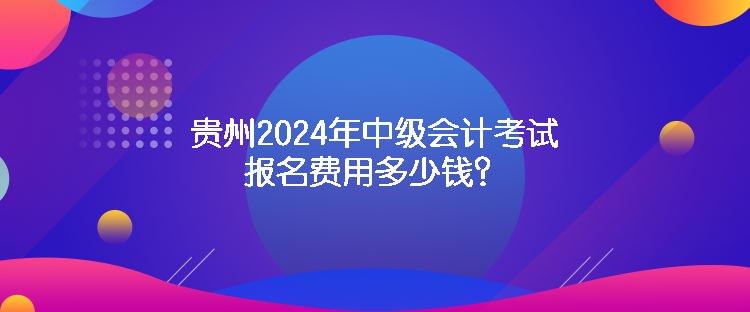 貴州2024年中級會計考試報名費用多少錢？