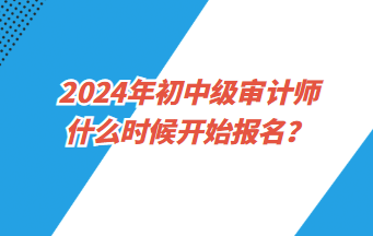 2024年初中級審計師什么時候開始報名？