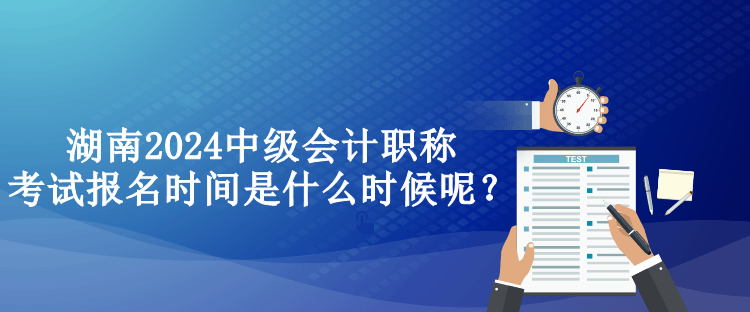 湖南2024中級會計職稱考試報名時間是什么時候呢？