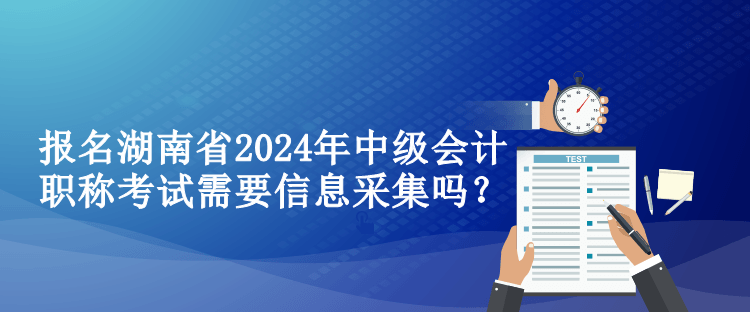 報名湖南省2024年中級會計職稱考試需要信息采集嗎？