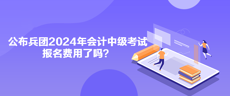 公布兵團2024年會計中級考試報名費用了嗎？