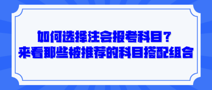 如何選擇注會報考科目？來看那些被推薦的科目搭配組合！