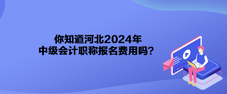 你知道河北2024年中級會計職稱報名費用嗎？