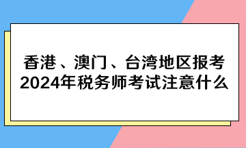 香港、澳門、臺(tái)灣地區(qū)報(bào)考2024年稅務(wù)師考試注意什么？