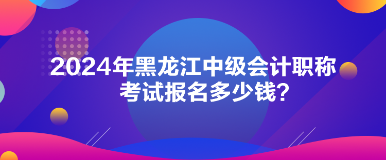 2024年黑龍江中級會計職稱考試報名多少錢？