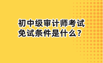 初中級(jí)審計(jì)師考試免試條件是什么？