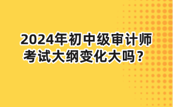 2024年初中級審計師大綱變化大嗎？