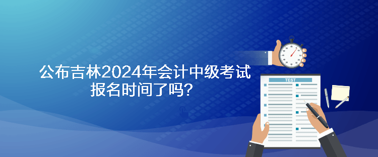 公布吉林2024年會計(jì)中級考試報(bào)名時(shí)間了嗎？