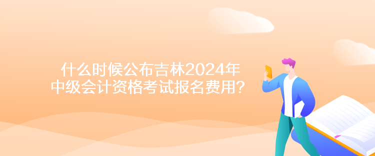 什么時候公布吉林2024年中級會計資格考試報名費用？