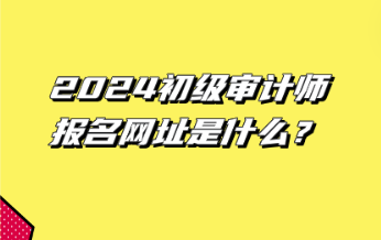 2024初級(jí)審計(jì)師報(bào)名網(wǎng)址是什么？