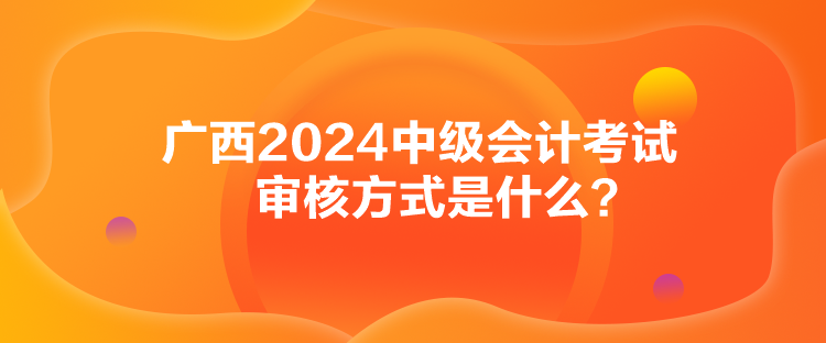 廣西2024中級(jí)會(huì)計(jì)考試審核方式是什么？