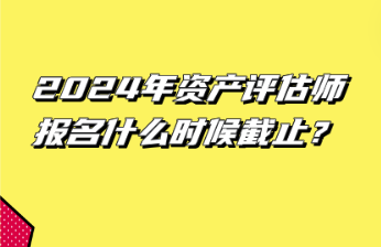 2024年資產(chǎn)評估師報名什么時候截止？