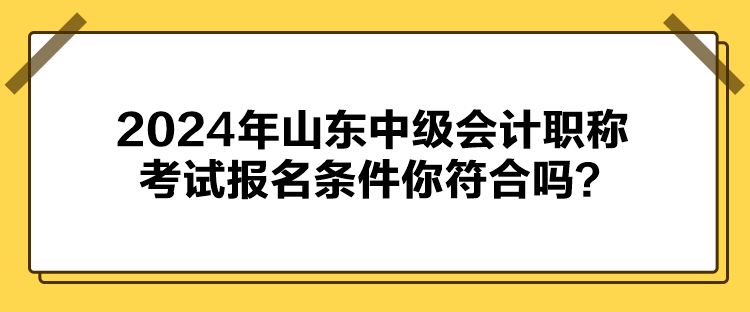 2024年山東中級會計職稱考試報名條件你符合嗎？