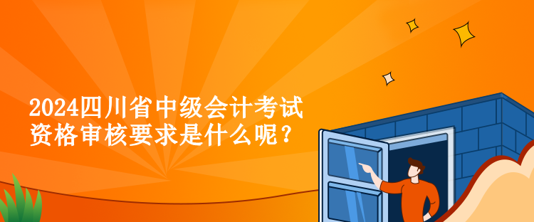 2024四川省中級會計考試資格審核要求是什么呢？