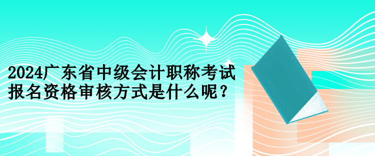 2024廣東省中級會計職稱考試報名資格審核方式是什么呢？