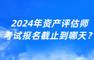 2024年資產(chǎn)評(píng)估師考試報(bào)名截止到哪天？