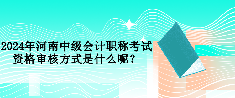 2024年河南中級會計職稱考試資格審核方式是什么呢？