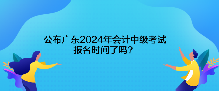 公布廣東2024年會計中級考試報名時間了嗎？