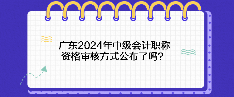 廣東2024年中級(jí)會(huì)計(jì)職稱資格審核方式公布了嗎？