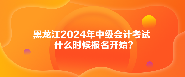 黑龍江2024年中級(jí)會(huì)計(jì)考試什么時(shí)候報(bào)名開始？