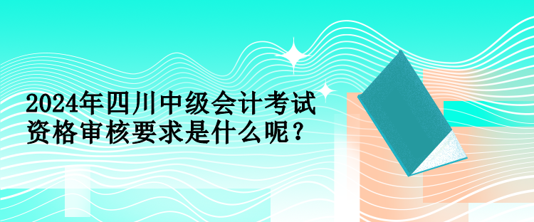 2024年四川中級(jí)會(huì)計(jì)考試資格審核要求是什么呢？