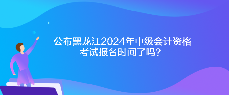 公布黑龍江2024年中級會計資格考試報名時間了嗎？