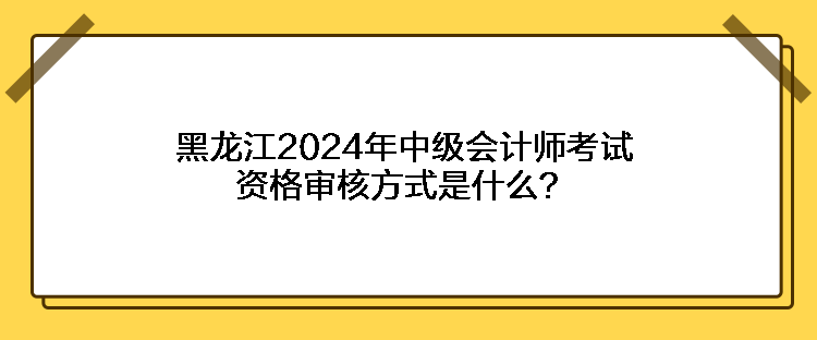 黑龍江2024年中級會計師考試資格審核方式是什么？