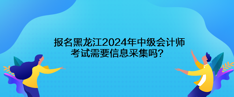 報名黑龍江2024年中級會計師考試需要信息采集嗎？