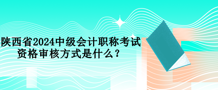 陜西省2024中級會計職稱考試資格審核方式是什么？