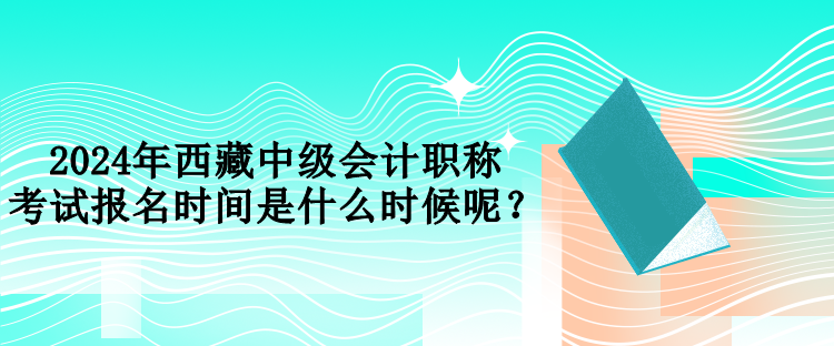 2024年西藏中級會計職稱考試報名時間是什么時候呢？