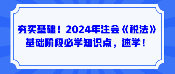 夯實(shí)基礎(chǔ)！2024年注會(huì)《稅法》基礎(chǔ)階段必學(xué)知識(shí)點(diǎn)，速學(xué)！