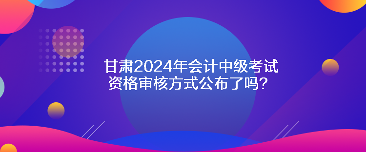 甘肅2024年會計中級考試資格審核方式公布了嗎？