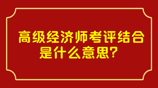 高級經(jīng)濟師考評結合是什么意思？