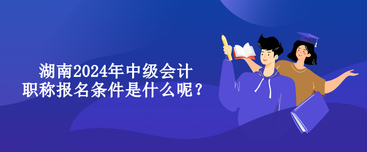 湖南2024年中級會計職稱報名條件是什么呢？