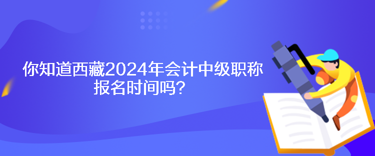 你知道西藏2024年會計中級職稱報名時間嗎？