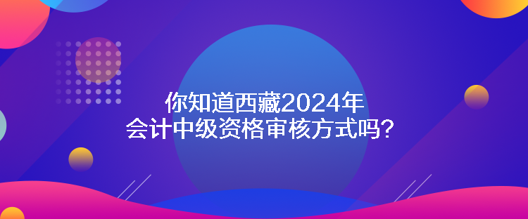 你知道西藏2024年會計中級資格審核方式嗎？