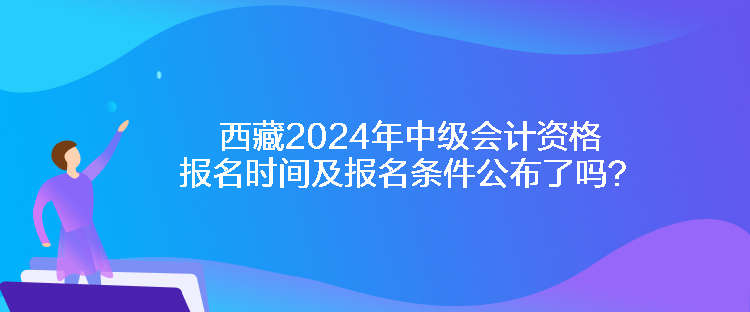 西藏2024年中級會計資格報名時間及報名條件公布了嗎？