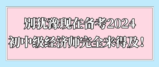 別猶豫現(xiàn)在備考2024初中級(jí)經(jīng)濟(jì)師完全來(lái)得及！