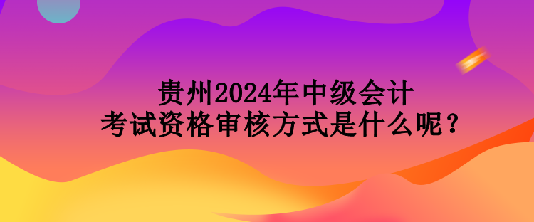 貴州2024年中級會(huì)計(jì)考試資格審核方式是什么呢？