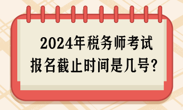 2024年稅務(wù)師考試報(bào)名截止時(shí)間是幾號呢？