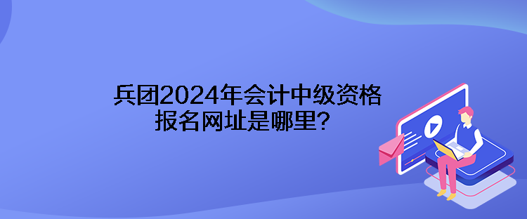 兵團(tuán)2024年會(huì)計(jì)中級(jí)資格報(bào)名網(wǎng)址是哪里？