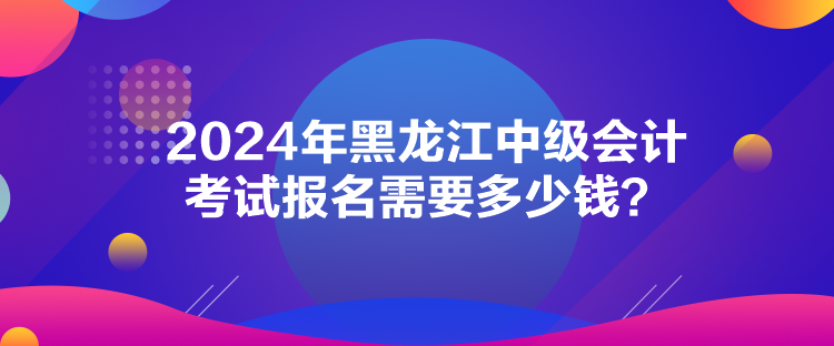 2024年黑龍江中級會計(jì)考試報(bào)名需要多少錢？