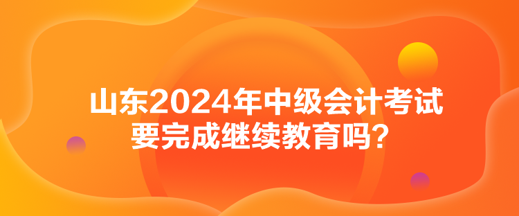 山東2024年中級會計(jì)考試要完成繼續(xù)教育嗎？