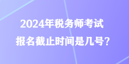 2024年稅務(wù)師考試報(bào)名截止時(shí)間是幾號(hào)？