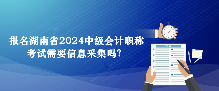 報名湖南省2024中級會計職稱考試需要信息采集嗎？