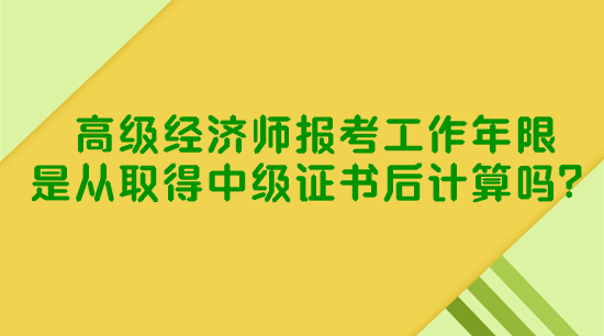 高級經(jīng)濟師報考工作年限是從取得中級證書后計算嗎？