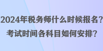 2024年稅務(wù)師什么時候報名？考試時間各科目如何安排？