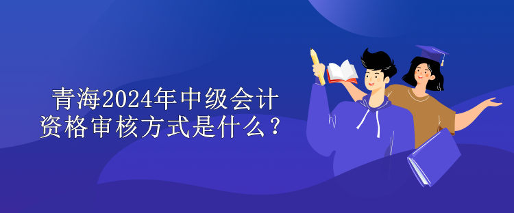 青海2024中級(jí)會(huì)計(jì)資格審核方式是什么？