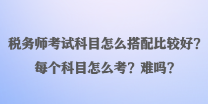 稅務(wù)師考試科目怎么搭配比較好？每個(gè)科目怎么考？難嗎？