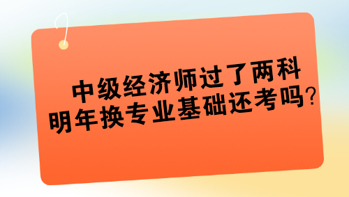 中級(jí)經(jīng)濟(jì)師過了兩科 明年換專業(yè)基礎(chǔ)還考嗎？